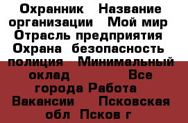 Охранник › Название организации ­ Мой мир › Отрасль предприятия ­ Охрана, безопасность, полиция › Минимальный оклад ­ 40 000 - Все города Работа » Вакансии   . Псковская обл.,Псков г.